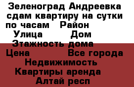 Зеленоград,Андреевка сдам квартиру на сутки по часам › Район ­ 1 412 › Улица ­ 14 › Дом ­ 12 › Этажность дома ­ 12 › Цена ­ 2 000 - Все города Недвижимость » Квартиры аренда   . Алтай респ.